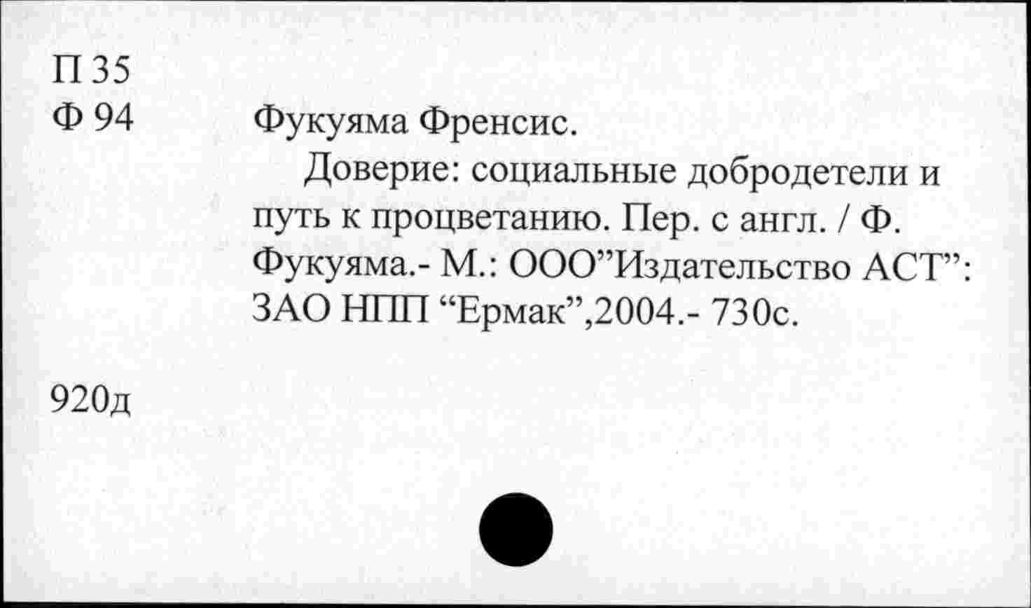 ﻿П35
Ф 94
Фукуяма Френсис.
Доверие: социальные добродетели и путь к процветанию. Пер. с англ. / Ф. Фукуяма.- М.: ООО”Издательство ACT”: ЗАО НИН “Ермак”,2004.- 730с.
920д